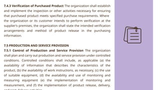 7.4.3 Verification of Purchased Product The organization shall establish
and implement the inspection or other activities necessary for ensuring
that purchased product meets specified purchase requirements. Where
the organization or its customer intends to perform verification at the
supplier’s premises, the organization shall state the intended verification
arrangements and method of product release in the purchasing
information.
7.5 PRODUCTION AND SERVICE PROVISION
7.5.1 Control of Production and Service Provision The organization
shall plan and carry out production and service provision under controlled
conditions. Controlled conditions shall include, as applicable (a) the
availability of information that describes the characteristics of the
product, (b) the availability of work instructions, as necessary, (c) the use
of suitable equipment, (d) the availability and use of monitoring and
measuring equipment (e) the implementation of monitoring and
measurement, and (f) the implementation of product release, delivery,
 