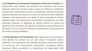 7.5.2 Validation of Processes for Production and Service Provision The
organization shall validate any processes for production and service
provision where the resulting output cannot be verified by subsequent
monitoring or measurement, and as a consequence, deficiencies become
apparent only after the product is in use or the service has been delivered.
Validation shall demonstrate the ability of these processes to achieve
planned results. The organization shall establish arrangements for these
processes including, as applicable (a) defined criteria for review and
approval of the processes, (b) approval of equipment and qualification of
personnel, (c) use of specific methods and procedures, (d) requirements
for records, and (e) revalidation.
7.5.3 Identification and Traceability Where appropriate, the organization
shall identify the product by suit able means throughout product
realization. The organization shall identify the product status with respect
to monitoring and measurement requirements throughout product
realization. Where traceability is a requirement, the organization shall
 