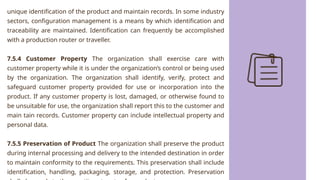 unique identification of the product and maintain records. In some industry
sectors, configuration management is a means by which identification and
traceability are maintained. Identification can frequently be accomplished
with a production router or traveller.
7.5.4 Customer Property The organization shall exercise care with
customer property while it is under the organization’s control or being used
by the organization. The organization shall identify, verify, protect and
safeguard customer property provided for use or incorporation into the
product. If any customer property is lost, damaged, or otherwise found to
be unsuitable for use, the organization shall report this to the customer and
main tain records. Customer property can include intellectual property and
personal data.
7.5.5 Preservation of Product The organization shall preserve the product
during internal processing and delivery to the intended destination in order
to maintain conformity to the requirements. This preservation shall include
identification, handling, packaging, storage, and protection. Preservation
 