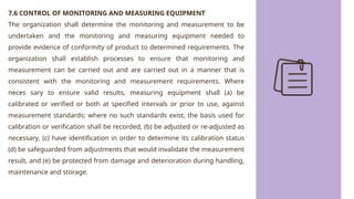 7.6 CONTROL OF MONITORING AND MEASURING EQUIPMENT
The organization shall determine the monitoring and measurement to be
undertaken and the monitoring and measuring equipment needed to
provide evidence of conformity of product to determined requirements. The
organization shall establish processes to ensure that monitoring and
measurement can be carried out and are carried out in a manner that is
consistent with the monitoring and measurement requirements. Where
neces sary to ensure valid results, measuring equipment shall (a) be
calibrated or verified or both at specified intervals or prior to use, against
measurement standards; where no such standards exist, the basis used for
calibration or verification shall be recorded, (b) be adjusted or re-adjusted as
necessary, (c) have identification in order to determine its calibration status
(d) be safeguarded from adjustments that would invalidate the measurement
result, and (e) be protected from damage and deterioration during handling,
maintenance and storage.
 