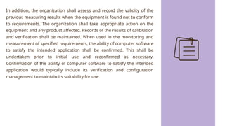 In addition, the organization shall assess and record the validity of the
previous measuring results when the equipment is found not to conform
to requirements. The organization shall take appropriate action on the
equipment and any product affected. Records of the results of calibration
and verification shall be maintained. When used in the monitoring and
measurement of specified requirements, the ability of computer software
to satisfy the intended application shall be confirmed. This shall be
undertaken prior to initial use and reconfirmed as necessary.
Confirmation of the ability of computer software to satisfy the intended
application would typically include its verification and configuration
management to maintain its suitability for use.
 