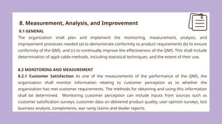 8. Measurement, Analysis, and Improvement
8.1 GENERAL
The organization shall plan and implement the monitoring, measurement, analysis, and
improvement processes needed (a) to demonstrate conformity to product requirements (b) to ensure
conformity of the QMS, and (c) to continually improve the effectiveness of the QMS. This shall include
determination of appli cable methods, including statistical techniques, and the extent of their use.
8.2 MONITORING AND MEASUREMENT
8.2.1 Customer Satisfaction As one of the measurements of the performance of the QMS, the
organization shall monitor information relating to customer perception as to whether the
organization has met customer requirements. The methods for obtaining and using this information
shall be determined. Monitoring customer perception can include inputs from sources such as
customer satisfication surveys, customer data on delivered product quality, user opinion surveys, lost
business analysis, compliments, war ranty claims and dealer reports.
 