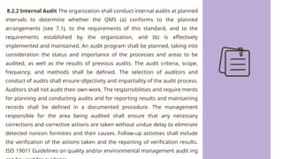 8.2.2 Internal Audit The organization shall conduct internal audits at planned
intervals to determine whether the QMS (a) conforms to the planned
arrangements (see 7.1), to the requirements of this standard, and to the
requirements established by the organization, and (b) is effectively
implemented and maintained. An audit program shall be planned, taking into
consideration the status and importance of the processes and areas to be
audited, as well as the results of previous audits. The audit criteria, scope,
frequency, and methods shall be defined. The selection of auditors and
conduct of audits shall ensure objectivity and impartiality of the audit process.
Auditors shall not audit their own work. The responsibilities and require ments
for planning and conducting audits and for reporting results and maintaining
records shall be defined in a documented procedure. The management
responsible for the area being audited shall ensure that any necessary
corrections and corrective actions are taken without undue delay to eliminate
detected noncon formities and their causes. Follow-up activities shall include
the verification of the actions taken and the reporting of verification results.
ISO 19011 Guidelines on quality and/or environmental management audit ing
 