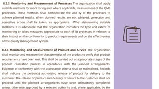 8.2.3 Monitoring and Measurement of Processes The organization shall apply
suitable methods for moni toring and, where applicable, measurement of the QMS
processes. These methods shall demonstrate the abil ity of the processes to
achieve planned results. When planned results are not achieved, correction and
corrective action shall be taken, as appropriate. When determining suitable
methods, it is adviseable that the organization considers the type and extent of
monitoring or takes measures appropriate to each of its processes in relation to
their impact on the conform ity to product requirements and on the effectiveness
of the quality management system.
8.2.4 Monitoring and Measurement of Product and Service The organization
shall monitor and measure the characteristics of the product to verify that product
requirements have been met. This shall be carried out at appropriate stages of the
product realization process in accordance with the planned arrangements.
Evidence of conformity with the acceptance criteria shall be maintained. Records
shall indicate the person(s) authorizing release of product for delivery to the
customer. The release of product and delivery of service to the customer shall not
proceed until the planned arrangements have been satisfactorily completed,
unless otherwise approved by a relevant authority and, where applicable, by the
 