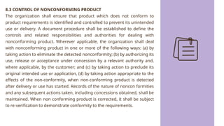 8.3 CONTROL OF NONCONFORMING PRODUCT
The organization shall ensure that product which does not conform to
product requirements is identified and controlled to prevent its unintended
use or delivery. A document procedure shall be established to define the
controls and related responsibilities and authorities for dealing with
nonconforming product. Wherever applicable, the organization shall deal
with nonconforming product in one or more of the following ways: (a) by
taking action to eliminate the detected nonconformity; (b) by authorizing its
use, release or acceptance under concession by a relevant authority and,
where applicable, by the customer; and (c) by taking action to preclude its
original intended use or application, (d) by taking action appropriate to the
effects of the non-conformity, when non-conforming product is detected
after delivery or use has started. Records of the nature of noncon formities
and any subsequent actions taken, including concessions obtained, shall be
maintained. When non conforming product is corrected, it shall be subject
to re-verification to demonstrate conformity to the requirements.
 