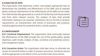 8.4 ANALYSIS OF DATA
The organization shall determine, collect, and analyze appropriate data to
demonstrate the suitability and effectiveness of the QMS and to evaluate
where continual improvement of the effectiveness of the QMS can be made.
This shall include data generated as a result of monitoring and measurement
and from other relevant sources. The analysis of data shall provide
information relating to (a) customer satisfaction, (b) con formity to product
requirements, (c) characteristics and trends of processes and products,
including opportunities for preventive action, and (d) suppliers.
8.5 IMPROVEMENT
8.5.1 Continual Improvement The organization shall continually improve
the effectiveness of the QMS through the use of the quality policy, quality
objectives, audit results, analysis of data, corrective and preventive actions,
and management review.
8.5.2 Corrective Action The organization shall take action to eliminate the
causes of nonconformities in order to prevent recurrence. Corrective actions
shall be appropriate to the effects of the nonconformities encountered.
 