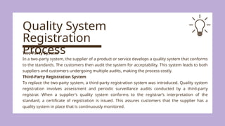 Quality System
Registration
Process
Two-Party System
In a two-party system, the supplier of a product or service develops a quality system that conforms
to the standards. The customers then audit the system for acceptability. This system leads to both
suppliers and customers undergoing multiple audits, making the process costly.
Third-Party Registration System
To replace the two-party system, a third-party registration system was introduced. Quality system
registration involves assessment and periodic surveillance audits conducted by a third-party
registrar. When a supplier's quality system conforms to the registrar’s interpretation of the
standard, a certificate of registration is issued. This assures customers that the supplier has a
quality system in place that is continuously monitored.
 