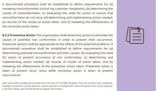 A documented procedure shall be established to define requirements for (a)
reviewing nonconformities (includ ing customer complaints), (b) determining the
causes of nonconformities, (c) evaluating the need for action to ensure that
nonconformities do not recur, (d) determining and implementing action needed,
(e) records of the results of action taken, and (f) reviewing the effectiveness of
the corrective action taken.
8.5.3 Preventive Action The organization shall determine action to eliminate the
causes of potential non conformities in order to prevent their occurrence.
Preventive actions shall be appropriate to the effects of the potential problems. A
documented procedure shall be established to define requirements for (a)
determining potential nonconformities and their causes, (b) evaluating the need
for action to prevent occurrence of non conformities, (c) determining and
implementing action needed, (d) records of results of action taken, and (e)
reviewing the effectiveness of the preventive action taken. Preventive action is
taken to prevent occur rence while corrective action is taken to prevent
reoccurrence.
Eight total quality management principles form the basis for the QMS standards. They are customer focus, leadership,
employee involvement, process approach, system approach to management, continual improve ment, factual approach
to decision making, and mutually-beneficial supplier relationships.
 