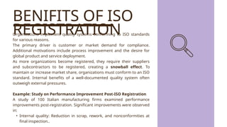 BENIFITS OF ISO
REGISTRATION
Organizations implement quality systems conforming to ISO standards
for various reasons.
The primary driver is customer or market demand for compliance.
Additional motivations include process improvement and the desire for
global product and service deployment.
As more organizations become registered, they require their suppliers
and subcontractors to be registered, creating a snowball effect. To
maintain or increase market share, organizations must conform to an ISO
standard. Internal benefits of a well-documented quality system often
outweigh external pressures.
Example: Study on Performance Improvement Post-ISO Registration
A study of 100 Italian manufacturing firms examined performance
improvements post-registration. Significant improvements were observed
in:
• Internal quality: Reduction in scrap, rework, and nonconformities at
final inspection..
 