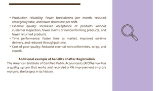 • Production reliability: Fewer breakdowns per month, reduced
emergency time, and lower downtime per shift.
• External quality: Increased acceptance of products without
customer inspection, fewer claims of nonconforming products, and
fewer returned products.
• Time performance: Faster time to market, improved on-time
delivery, and reduced throughput time.
• Cost of poor quality: Reduced external nonconformities, scrap, and
rework.
Additional example of benefits of after Registration
The American Institute of Certified Public Accountants (AICPA) now has
a quality system that works and recorded a 4% improvement in gross
margins, the largest in its history.
 