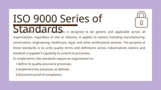 ISO 9000 Series of
Standards
The ISO 9000 Series of Standards is designed to be generic and applicable across all
organizations, regardless of size or industry. It applies to sectors including manufacturing,
construction, engineering, healthcare, legal, and other professional services. The purpose of
these standards is to unify quality terms and definitions across industrialized nations and
establish a supplier’s capability to control its processes.
In simple terms, the standards require an organization to:
1.Define its quality assurance processes.
2.Implement the processes as defined.
3.Document proof of compliance.
 