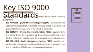 Key ISO 9000
Standards
The three standards of the series are described briefly in the following
paragraphs:
• ISO 9000:2005—Quality Management Systems (QMS)—fundamentals and
vocabulary discusses the fun damental concepts related to the QMS and
provides the terminology used in the other two standards.
• ISO 9001:2008—Quality Management Systems (QMS)—requirements is
the standard used for registration by demonstrating conformity of the
QMS to customers, regulatory, and the organization’s own requirements.
• ISO 9004:2000—Quality Management Systems (QMS)—guidelines for
performance improvement provides guidelines that an organization can
use to establish a QMS focused on improving performance.
 
