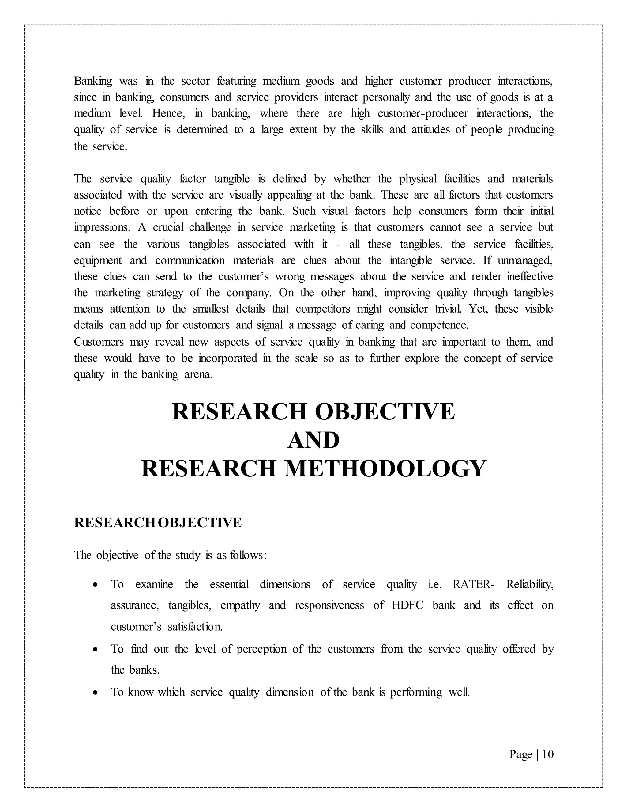 Page | 10
Banking was in the sector featuring medium goods and higher customer producer interactions,
since in banking, consumers and service providers interact personally and the use of goods is at a
medium level. Hence, in banking, where there are high customer-producer interactions, the
quality of service is determined to a large extent by the skills and attitudes of people producing
the service.
The service quality factor tangible is defined by whether the physical facilities and materials
associated with the service are visually appealing at the bank. These are all factors that customers
notice before or upon entering the bank. Such visual factors help consumers form their initial
impressions. A crucial challenge in service marketing is that customers cannot see a service but
can see the various tangibles associated with it - all these tangibles, the service facilities,
equipment and communication materials are clues about the intangible service. If unmanaged,
these clues can send to the customer’s wrong messages about the service and render ineffective
the marketing strategy of the company. On the other hand, improving quality through tangibles
means attention to the smallest details that competitors might consider trivial. Yet, these visible
details can add up for customers and signal a message of caring and competence.
Customers may reveal new aspects of service quality in banking that are important to them, and
these would have to be incorporated in the scale so as to further explore the concept of service
quality in the banking arena.
RESEARCH OBJECTIVE
AND
RESEARCH METHODOLOGY
RESEARCHOBJECTIVE
The objective of the study is as follows:
 To examine the essential dimensions of service quality i.e. RATER- Reliability,
assurance, tangibles, empathy and responsiveness of HDFC bank and its effect on
customer’s satisfaction.
 To find out the level of perception of the customers from the service quality offered by
the banks.
 To know which service quality dimension of the bank is performing well.
 