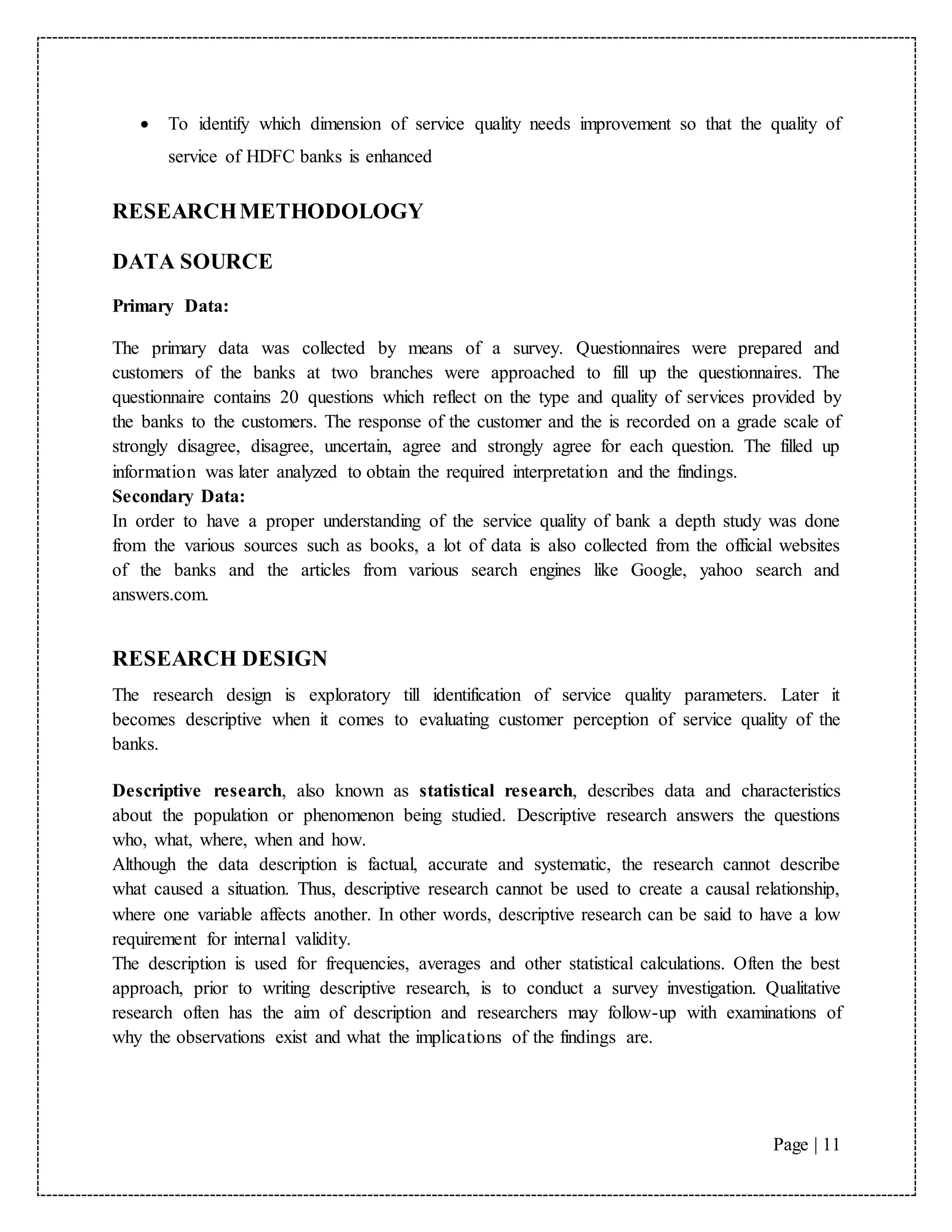 Page | 11
 To identify which dimension of service quality needs improvement so that the quality of
service of HDFC banks is enhanced
RESEARCHMETHODOLOGY
DATA SOURCE
Primary Data:
The primary data was collected by means of a survey. Questionnaires were prepared and
customers of the banks at two branches were approached to fill up the questionnaires. The
questionnaire contains 20 questions which reflect on the type and quality of services provided by
the banks to the customers. The response of the customer and the is recorded on a grade scale of
strongly disagree, disagree, uncertain, agree and strongly agree for each question. The filled up
information was later analyzed to obtain the required interpretation and the findings.
Secondary Data:
In order to have a proper understanding of the service quality of bank a depth study was done
from the various sources such as books, a lot of data is also collected from the official websites
of the banks and the articles from various search engines like Google, yahoo search and
answers.com.
RESEARCH DESIGN
The research design is exploratory till identification of service quality parameters. Later it
becomes descriptive when it comes to evaluating customer perception of service quality of the
banks.
Descriptive research, also known as statistical research, describes data and characteristics
about the population or phenomenon being studied. Descriptive research answers the questions
who, what, where, when and how.
Although the data description is factual, accurate and systematic, the research cannot describe
what caused a situation. Thus, descriptive research cannot be used to create a causal relationship,
where one variable affects another. In other words, descriptive research can be said to have a low
requirement for internal validity.
The description is used for frequencies, averages and other statistical calculations. Often the best
approach, prior to writing descriptive research, is to conduct a survey investigation. Qualitative
research often has the aim of description and researchers may follow-up with examinations of
why the observations exist and what the implications of the findings are.
 
