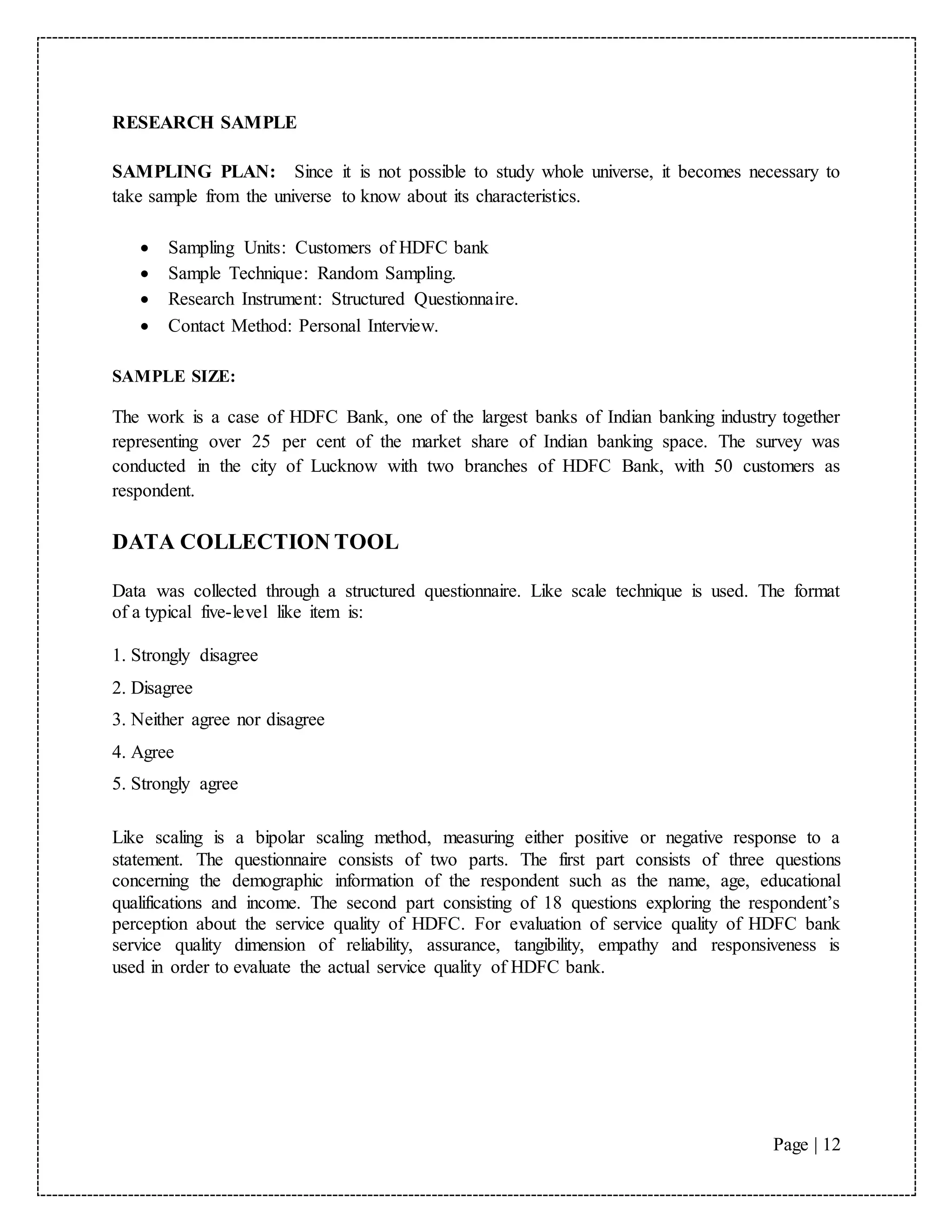 Page | 12
RESEARCH SAMPLE
SAMPLING PLAN: Since it is not possible to study whole universe, it becomes necessary to
take sample from the universe to know about its characteristics.
 Sampling Units: Customers of HDFC bank
 Sample Technique: Random Sampling.
 Research Instrument: Structured Questionnaire.
 Contact Method: Personal Interview.
SAMPLE SIZE:
The work is a case of HDFC Bank, one of the largest banks of Indian banking industry together
representing over 25 per cent of the market share of Indian banking space. The survey was
conducted in the city of Lucknow with two branches of HDFC Bank, with 50 customers as
respondent.
DATA COLLECTION TOOL
Data was collected through a structured questionnaire. Like scale technique is used. The format
of a typical five-level like item is:
1. Strongly disagree
2. Disagree
3. Neither agree nor disagree
4. Agree
5. Strongly agree
Like scaling is a bipolar scaling method, measuring either positive or negative response to a
statement. The questionnaire consists of two parts. The first part consists of three questions
concerning the demographic information of the respondent such as the name, age, educational
qualifications and income. The second part consisting of 18 questions exploring the respondent’s
perception about the service quality of HDFC. For evaluation of service quality of HDFC bank
service quality dimension of reliability, assurance, tangibility, empathy and responsiveness is
used in order to evaluate the actual service quality of HDFC bank.
 