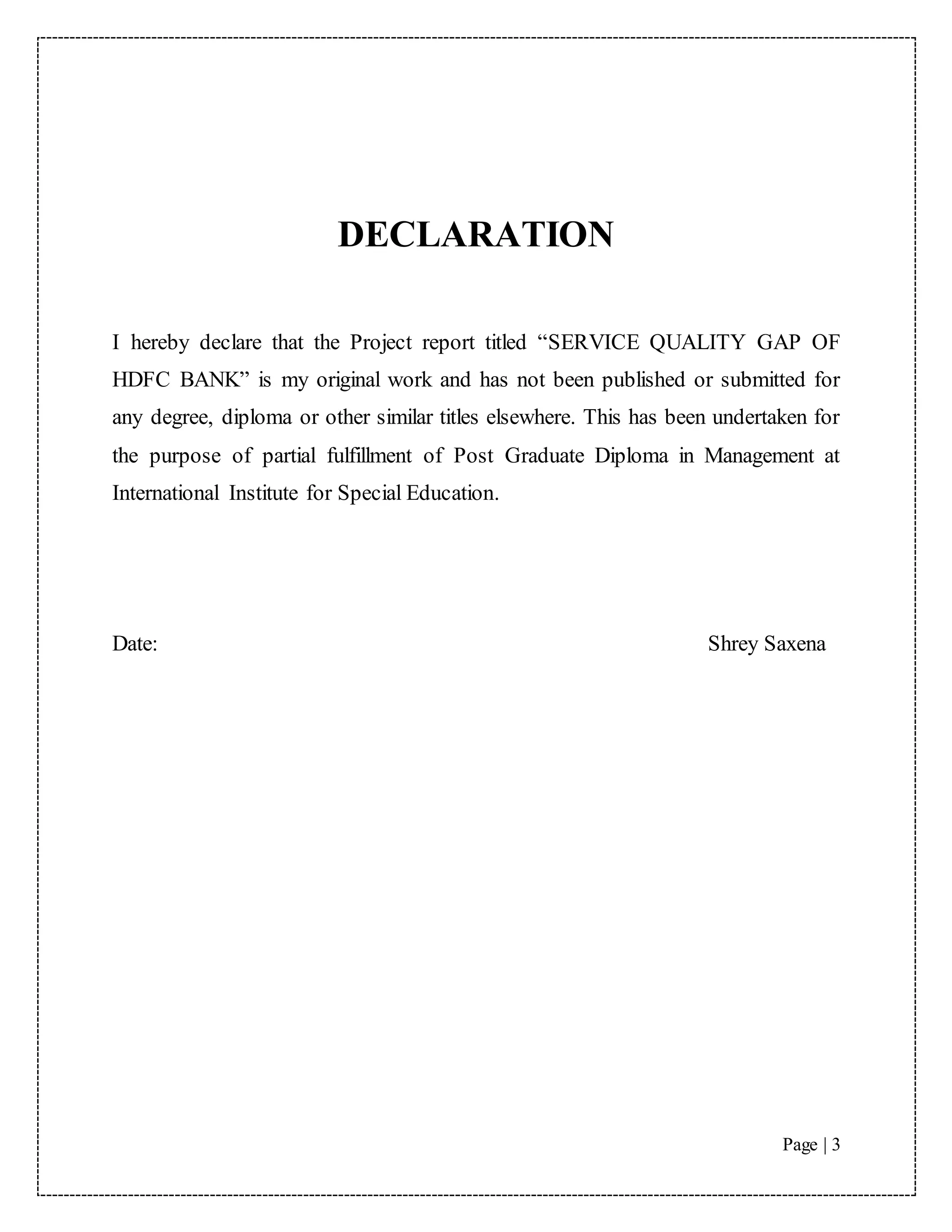Page | 3
DECLARATION
I hereby declare that the Project report titled “SERVICE QUALITY GAP OF
HDFC BANK” is my original work and has not been published or submitted for
any degree, diploma or other similar titles elsewhere. This has been undertaken for
the purpose of partial fulfillment of Post Graduate Diploma in Management at
International Institute for Special Education.
Date: Shrey Saxena
 