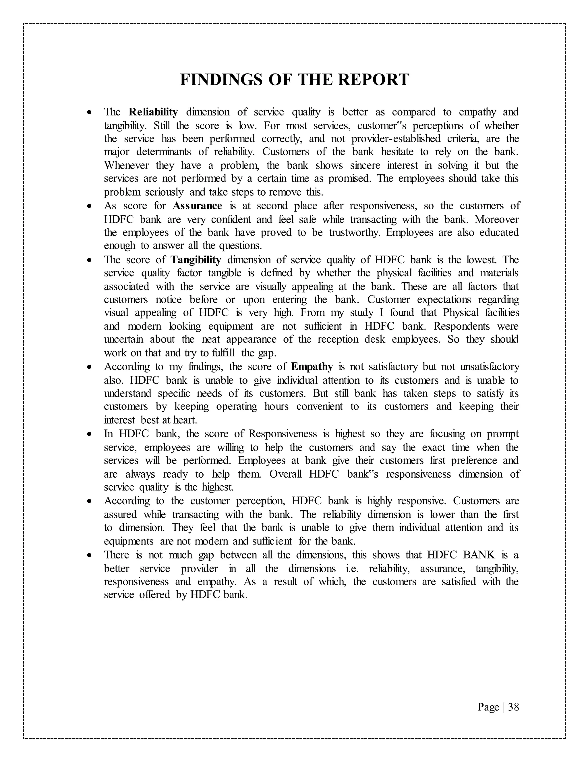 Page | 38
FINDINGS OF THE REPORT
 The Reliability dimension of service quality is better as compared to empathy and
tangibility. Still the score is low. For most services, customer‟s perceptions of whether
the service has been performed correctly, and not provider-established criteria, are the
major determinants of reliability. Customers of the bank hesitate to rely on the bank.
Whenever they have a problem, the bank shows sincere interest in solving it but the
services are not performed by a certain time as promised. The employees should take this
problem seriously and take steps to remove this.
 As score for Assurance is at second place after responsiveness, so the customers of
HDFC bank are very confident and feel safe while transacting with the bank. Moreover
the employees of the bank have proved to be trustworthy. Employees are also educated
enough to answer all the questions.
 The score of Tangibility dimension of service quality of HDFC bank is the lowest. The
service quality factor tangible is defined by whether the physical facilities and materials
associated with the service are visually appealing at the bank. These are all factors that
customers notice before or upon entering the bank. Customer expectations regarding
visual appealing of HDFC is very high. From my study I found that Physical facilities
and modern looking equipment are not sufficient in HDFC bank. Respondents were
uncertain about the neat appearance of the reception desk employees. So they should
work on that and try to fulfill the gap.
 According to my findings, the score of Empathy is not satisfactory but not unsatisfactory
also. HDFC bank is unable to give individual attention to its customers and is unable to
understand specific needs of its customers. But still bank has taken steps to satisfy its
customers by keeping operating hours convenient to its customers and keeping their
interest best at heart.
 In HDFC bank, the score of Responsiveness is highest so they are focusing on prompt
service, employees are willing to help the customers and say the exact time when the
services will be performed. Employees at bank give their customers first preference and
are always ready to help them. Overall HDFC bank‟s responsiveness dimension of
service quality is the highest.
 According to the customer perception, HDFC bank is highly responsive. Customers are
assured while transacting with the bank. The reliability dimension is lower than the first
to dimension. They feel that the bank is unable to give them individual attention and its
equipments are not modern and sufficient for the bank.
 There is not much gap between all the dimensions, this shows that HDFC BANK is a
better service provider in all the dimensions i.e. reliability, assurance, tangibility,
responsiveness and empathy. As a result of which, the customers are satisfied with the
service offered by HDFC bank.
 