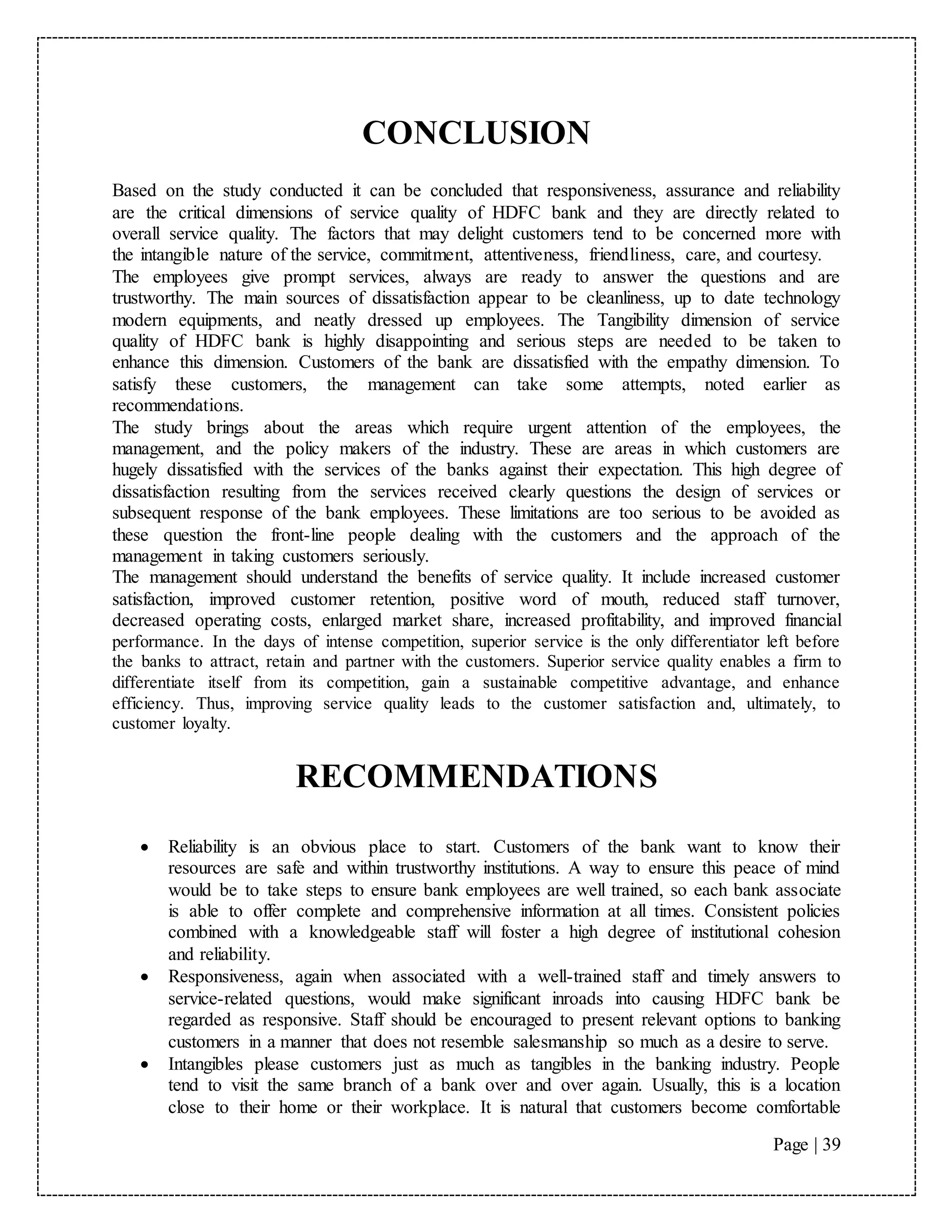 Page | 39
CONCLUSION
Based on the study conducted it can be concluded that responsiveness, assurance and reliability
are the critical dimensions of service quality of HDFC bank and they are directly related to
overall service quality. The factors that may delight customers tend to be concerned more with
the intangible nature of the service, commitment, attentiveness, friendliness, care, and courtesy.
The employees give prompt services, always are ready to answer the questions and are
trustworthy. The main sources of dissatisfaction appear to be cleanliness, up to date technology
modern equipments, and neatly dressed up employees. The Tangibility dimension of service
quality of HDFC bank is highly disappointing and serious steps are needed to be taken to
enhance this dimension. Customers of the bank are dissatisfied with the empathy dimension. To
satisfy these customers, the management can take some attempts, noted earlier as
recommendations.
The study brings about the areas which require urgent attention of the employees, the
management, and the policy makers of the industry. These are areas in which customers are
hugely dissatisfied with the services of the banks against their expectation. This high degree of
dissatisfaction resulting from the services received clearly questions the design of services or
subsequent response of the bank employees. These limitations are too serious to be avoided as
these question the front-line people dealing with the customers and the approach of the
management in taking customers seriously.
The management should understand the benefits of service quality. It include increased customer
satisfaction, improved customer retention, positive word of mouth, reduced staff turnover,
decreased operating costs, enlarged market share, increased profitability, and improved financial
performance. In the days of intense competition, superior service is the only differentiator left before
the banks to attract, retain and partner with the customers. Superior service quality enables a firm to
differentiate itself from its competition, gain a sustainable competitive advantage, and enhance
efficiency. Thus, improving service quality leads to the customer satisfaction and, ultimately, to
customer loyalty.
RECOMMENDATIONS
 Reliability is an obvious place to start. Customers of the bank want to know their
resources are safe and within trustworthy institutions. A way to ensure this peace of mind
would be to take steps to ensure bank employees are well trained, so each bank associate
is able to offer complete and comprehensive information at all times. Consistent policies
combined with a knowledgeable staff will foster a high degree of institutional cohesion
and reliability.
 Responsiveness, again when associated with a well-trained staff and timely answers to
service-related questions, would make significant inroads into causing HDFC bank be
regarded as responsive. Staff should be encouraged to present relevant options to banking
customers in a manner that does not resemble salesmanship so much as a desire to serve.
 Intangibles please customers just as much as tangibles in the banking industry. People
tend to visit the same branch of a bank over and over again. Usually, this is a location
close to their home or their workplace. It is natural that customers become comfortable
 