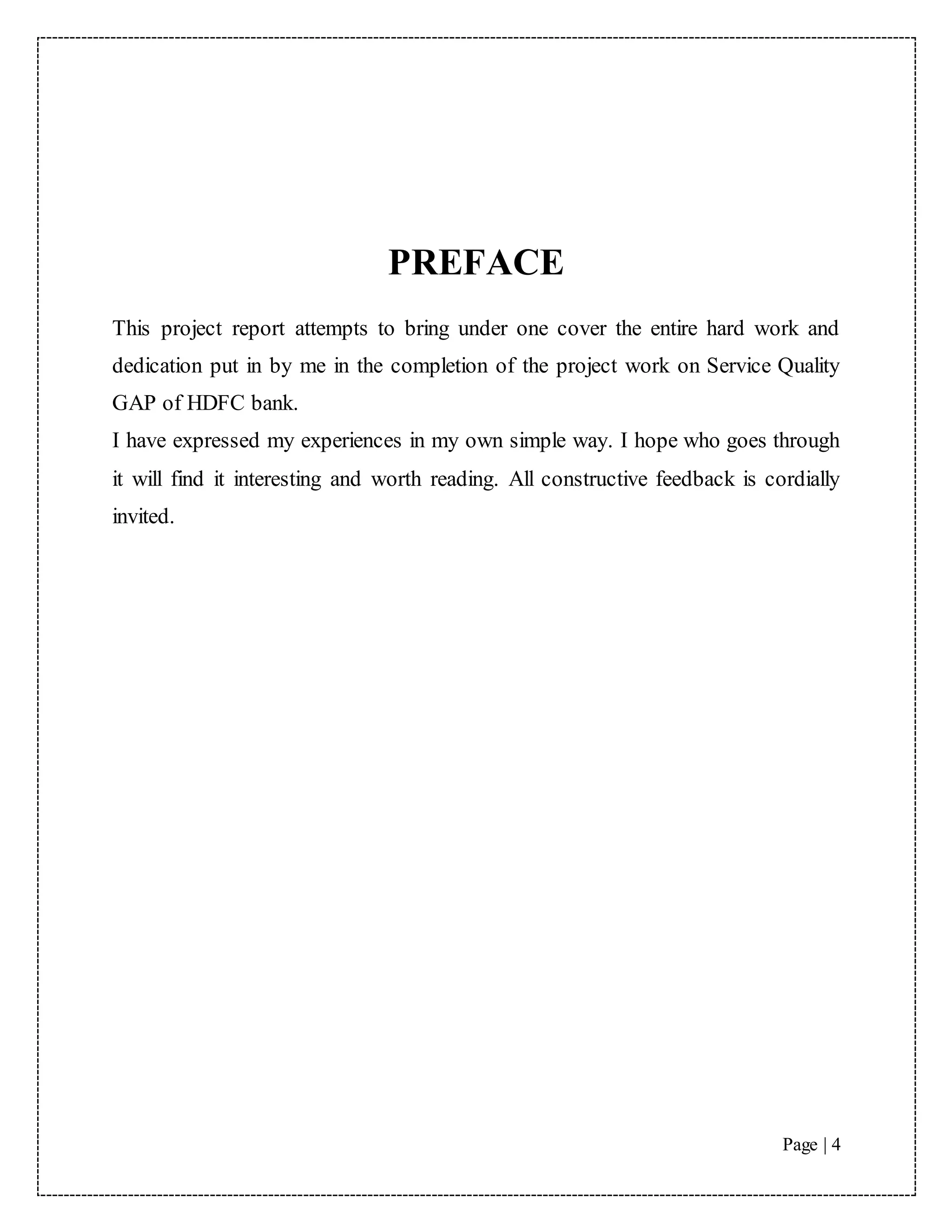 Page | 4
PREFACE
This project report attempts to bring under one cover the entire hard work and
dedication put in by me in the completion of the project work on Service Quality
GAP of HDFC bank.
I have expressed my experiences in my own simple way. I hope who goes through
it will find it interesting and worth reading. All constructive feedback is cordially
invited.
 