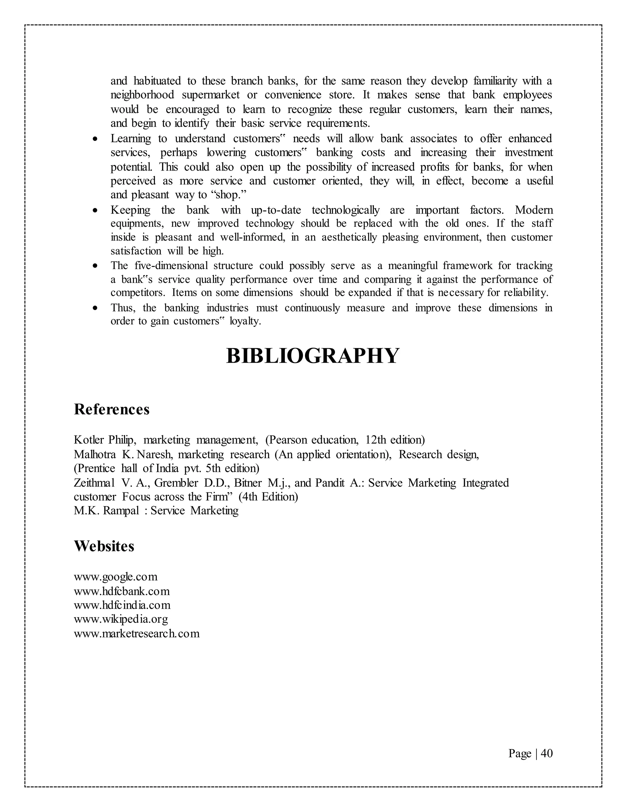 Page | 40
and habituated to these branch banks, for the same reason they develop familiarity with a
neighborhood supermarket or convenience store. It makes sense that bank employees
would be encouraged to learn to recognize these regular customers, learn their names,
and begin to identify their basic service requirements.
 Learning to understand customers‟ needs will allow bank associates to offer enhanced
services, perhaps lowering customers‟ banking costs and increasing their investment
potential. This could also open up the possibility of increased profits for banks, for when
perceived as more service and customer oriented, they will, in effect, become a useful
and pleasant way to “shop.”
 Keeping the bank with up-to-date technologically are important factors. Modern
equipments, new improved technology should be replaced with the old ones. If the staff
inside is pleasant and well-informed, in an aesthetically pleasing environment, then customer
satisfaction will be high.
 The five-dimensional structure could possibly serve as a meaningful framework for tracking
a bank‟s service quality performance over time and comparing it against the performance of
competitors. Items on some dimensions should be expanded if that is necessary for reliability.
 Thus, the banking industries must continuously measure and improve these dimensions in
order to gain customers‟ loyalty.
BIBLIOGRAPHY
References
Kotler Philip, marketing management, (Pearson education, 12th edition)
Malhotra K. Naresh, marketing research (An applied orientation), Research design,
(Prentice hall of India pvt. 5th edition)
Zeithmal V. A., Grembler D.D., Bitner M.j., and Pandit A.: Service Marketing Integrated
customer Focus across the Firm” (4th Edition)
M.K. Rampal : Service Marketing
Websites
www.google.com
www.hdfcbank.com
www.hdfcindia.com
www.wikipedia.org
www.marketresearch.com
 