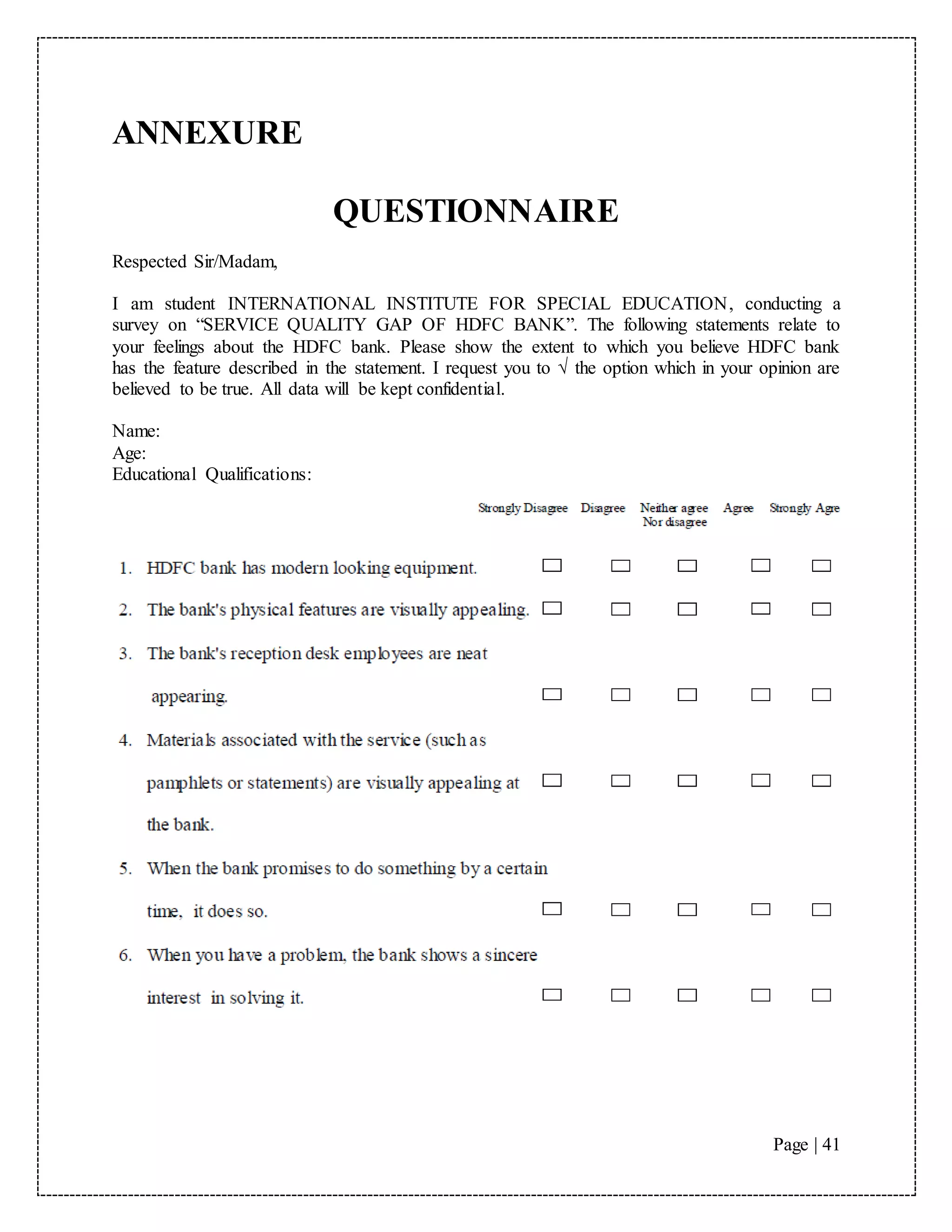 Page | 41
ANNEXURE
QUESTIONNAIRE
Respected Sir/Madam,
I am student INTERNATIONAL INSTITUTE FOR SPECIAL EDUCATION, conducting a
survey on “SERVICE QUALITY GAP OF HDFC BANK”. The following statements relate to
your feelings about the HDFC bank. Please show the extent to which you believe HDFC bank
has the feature described in the statement. I request you to √ the option which in your opinion are
believed to be true. All data will be kept confidential.
Name:
Age:
Educational Qualifications:
 