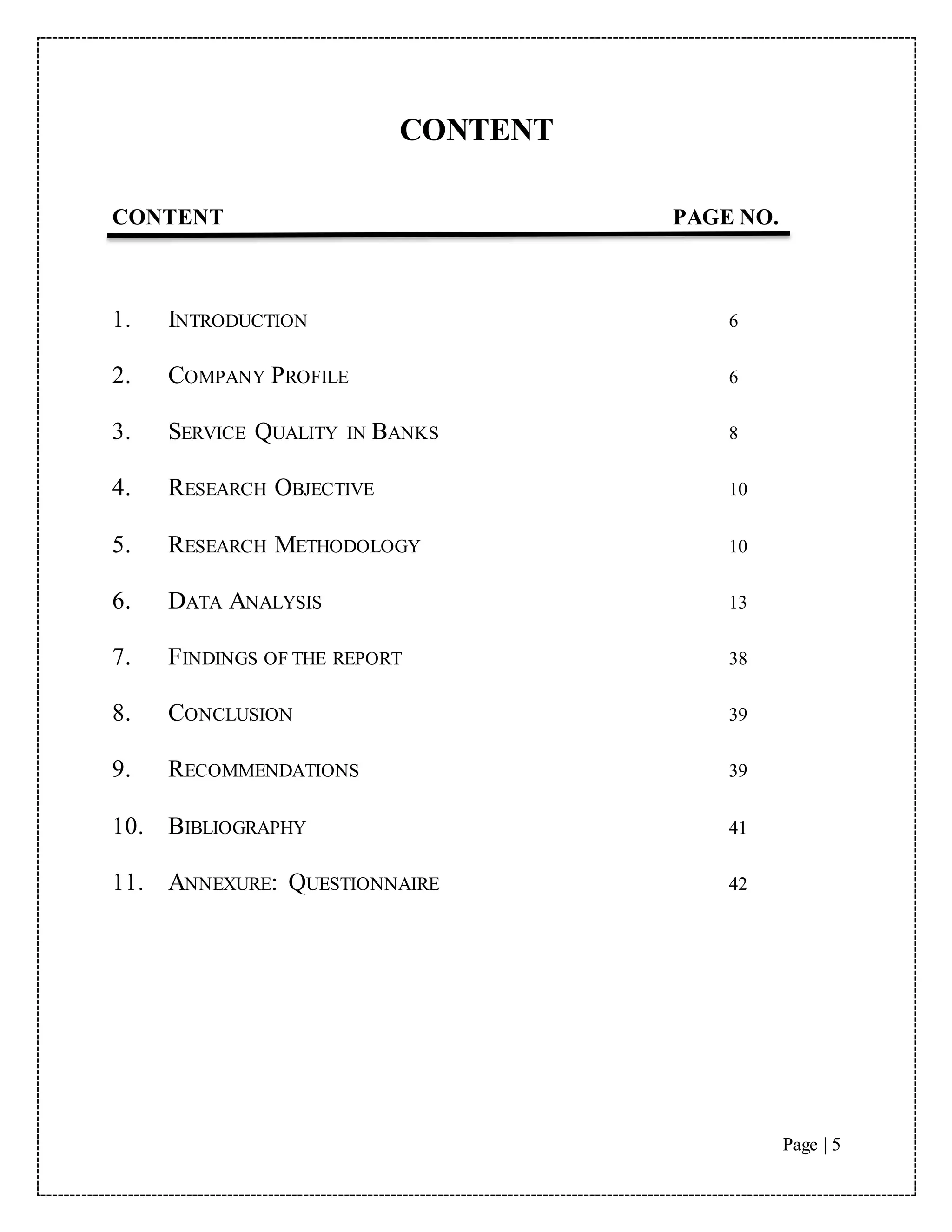 Page | 5
CONTENT
CONTENT PAGE NO.
1. INTRODUCTION 6
2. COMPANY PROFILE 6
3. SERVICE QUALITY IN BANKS 8
4. RESEARCH OBJECTIVE 10
5. RESEARCH METHODOLOGY 10
6. DATA ANALYSIS 13
7. FINDINGS OF THE REPORT 38
8. CONCLUSION 39
9. RECOMMENDATIONS 39
10. BIBLIOGRAPHY 41
11. ANNEXURE: QUESTIONNAIRE 42
 