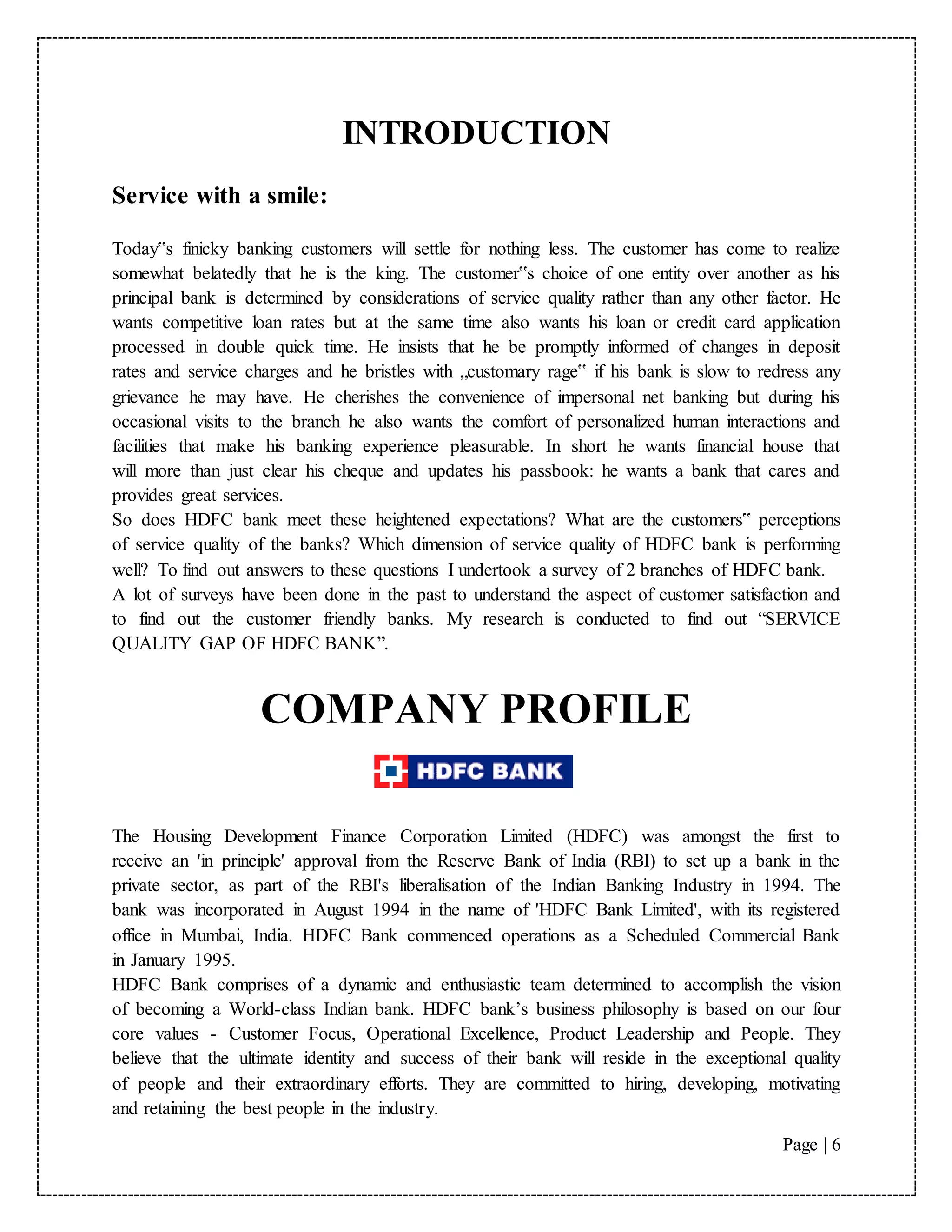 Page | 6
INTRODUCTION
Service with a smile:
Today‟s finicky banking customers will settle for nothing less. The customer has come to realize
somewhat belatedly that he is the king. The customer‟s choice of one entity over another as his
principal bank is determined by considerations of service quality rather than any other factor. He
wants competitive loan rates but at the same time also wants his loan or credit card application
processed in double quick time. He insists that he be promptly informed of changes in deposit
rates and service charges and he bristles with „customary rage‟ if his bank is slow to redress any
grievance he may have. He cherishes the convenience of impersonal net banking but during his
occasional visits to the branch he also wants the comfort of personalized human interactions and
facilities that make his banking experience pleasurable. In short he wants financial house that
will more than just clear his cheque and updates his passbook: he wants a bank that cares and
provides great services.
So does HDFC bank meet these heightened expectations? What are the customers‟ perceptions
of service quality of the banks? Which dimension of service quality of HDFC bank is performing
well? To find out answers to these questions I undertook a survey of 2 branches of HDFC bank.
A lot of surveys have been done in the past to understand the aspect of customer satisfaction and
to find out the customer friendly banks. My research is conducted to find out “SERVICE
QUALITY GAP OF HDFC BANK”.
COMPANY PROFILE
The Housing Development Finance Corporation Limited (HDFC) was amongst the first to
receive an 'in principle' approval from the Reserve Bank of India (RBI) to set up a bank in the
private sector, as part of the RBI's liberalisation of the Indian Banking Industry in 1994. The
bank was incorporated in August 1994 in the name of 'HDFC Bank Limited', with its registered
office in Mumbai, India. HDFC Bank commenced operations as a Scheduled Commercial Bank
in January 1995.
HDFC Bank comprises of a dynamic and enthusiastic team determined to accomplish the vision
of becoming a World-class Indian bank. HDFC bank’s business philosophy is based on our four
core values - Customer Focus, Operational Excellence, Product Leadership and People. They
believe that the ultimate identity and success of their bank will reside in the exceptional quality
of people and their extraordinary efforts. They are committed to hiring, developing, motivating
and retaining the best people in the industry.
 