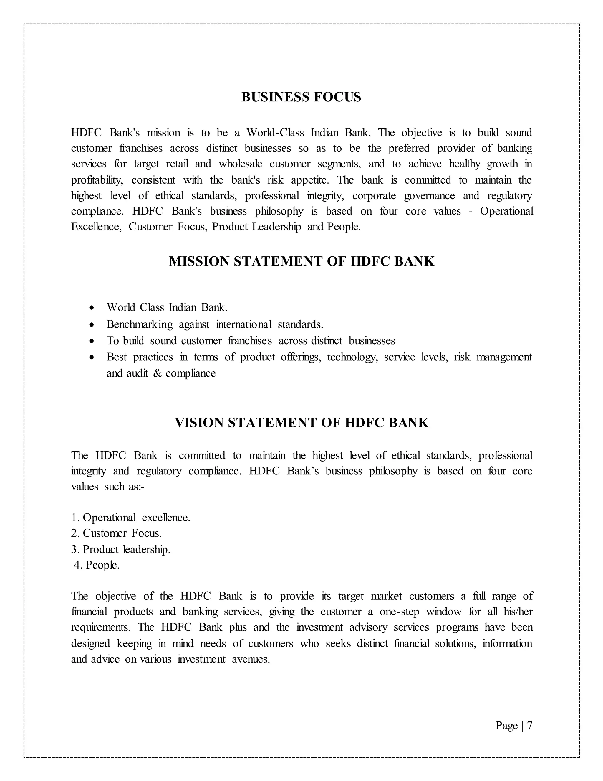 Page | 7
BUSINESS FOCUS
HDFC Bank's mission is to be a World-Class Indian Bank. The objective is to build sound
customer franchises across distinct businesses so as to be the preferred provider of banking
services for target retail and wholesale customer segments, and to achieve healthy growth in
profitability, consistent with the bank's risk appetite. The bank is committed to maintain the
highest level of ethical standards, professional integrity, corporate governance and regulatory
compliance. HDFC Bank's business philosophy is based on four core values - Operational
Excellence, Customer Focus, Product Leadership and People.
MISSION STATEMENT OF HDFC BANK

 World Class Indian Bank.
 Benchmarking against international standards.
 To build sound customer franchises across distinct businesses
 Best practices in terms of product offerings, technology, service levels, risk management
and audit & compliance
VISION STATEMENT OF HDFC BANK
The HDFC Bank is committed to maintain the highest level of ethical standards, professional
integrity and regulatory compliance. HDFC Bank’s business philosophy is based on four core
values such as:-
1. Operational excellence.
2. Customer Focus.
3. Product leadership.
4. People.
The objective of the HDFC Bank is to provide its target market customers a full range of
financial products and banking services, giving the customer a one-step window for all his/her
requirements. The HDFC Bank plus and the investment advisory services programs have been
designed keeping in mind needs of customers who seeks distinct financial solutions, information
and advice on various investment avenues.
 