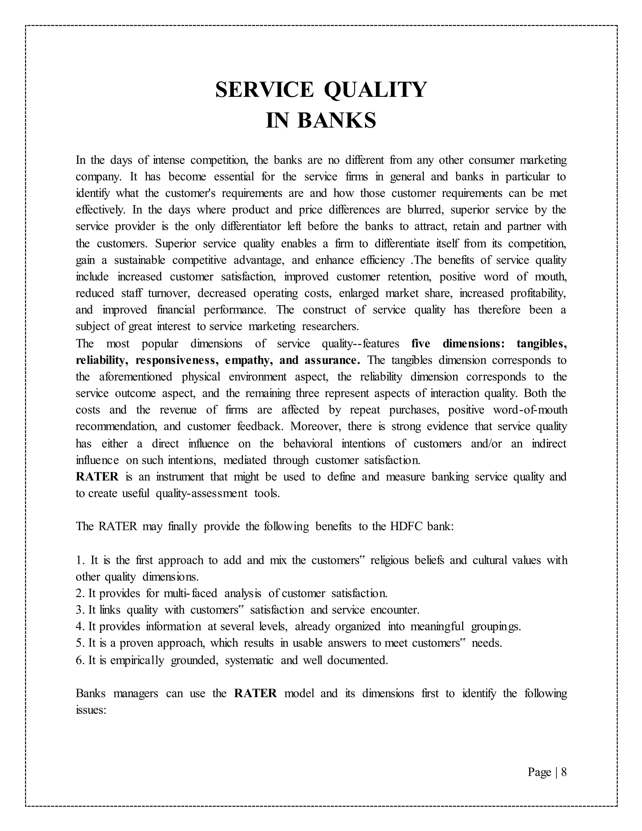 Page | 8
SERVICE QUALITY
IN BANKS
In the days of intense competition, the banks are no different from any other consumer marketing
company. It has become essential for the service firms in general and banks in particular to
identify what the customer's requirements are and how those customer requirements can be met
effectively. In the days where product and price differences are blurred, superior service by the
service provider is the only differentiator left before the banks to attract, retain and partner with
the customers. Superior service quality enables a firm to differentiate itself from its competition,
gain a sustainable competitive advantage, and enhance efficiency .The benefits of service quality
include increased customer satisfaction, improved customer retention, positive word of mouth,
reduced staff turnover, decreased operating costs, enlarged market share, increased profitability,
and improved financial performance. The construct of service quality has therefore been a
subject of great interest to service marketing researchers.
The most popular dimensions of service quality--features five dimensions: tangibles,
reliability, responsiveness, empathy, and assurance. The tangibles dimension corresponds to
the aforementioned physical environment aspect, the reliability dimension corresponds to the
service outcome aspect, and the remaining three represent aspects of interaction quality. Both the
costs and the revenue of firms are affected by repeat purchases, positive word-of-mouth
recommendation, and customer feedback. Moreover, there is strong evidence that service quality
has either a direct influence on the behavioral intentions of customers and/or an indirect
influence on such intentions, mediated through customer satisfaction.
RATER is an instrument that might be used to define and measure banking service quality and
to create useful quality-assessment tools.
The RATER may finally provide the following benefits to the HDFC bank:
1. It is the first approach to add and mix the customers‟ religious beliefs and cultural values with
other quality dimensions.
2. It provides for multi-faced analysis of customer satisfaction.
3. It links quality with customers‟ satisfaction and service encounter.
4. It provides information at several levels, already organized into meaningful groupings.
5. It is a proven approach, which results in usable answers to meet customers‟ needs.
6. It is empirically grounded, systematic and well documented.
Banks managers can use the RATER model and its dimensions first to identify the following
issues:
 