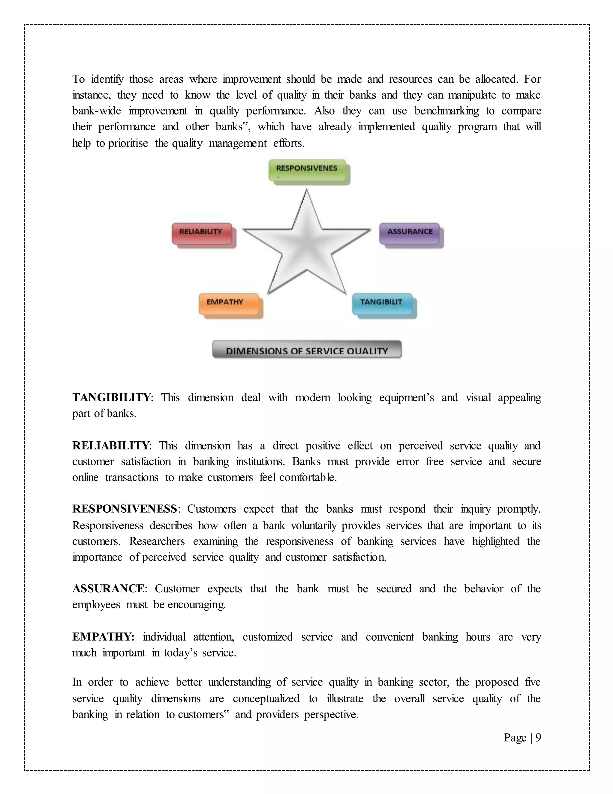 Page | 9
To identify those areas where improvement should be made and resources can be allocated. For
instance, they need to know the level of quality in their banks and they can manipulate to make
bank-wide improvement in quality performance. Also they can use benchmarking to compare
their performance and other banks‟, which have already implemented quality program that will
help to prioritise the quality management efforts.
TANGIBILITY: This dimension deal with modern looking equipment’s and visual appealing
part of banks.
RELIABILITY: This dimension has a direct positive effect on perceived service quality and
customer satisfaction in banking institutions. Banks must provide error free service and secure
online transactions to make customers feel comfortable.
RESPONSIVENESS: Customers expect that the banks must respond their inquiry promptly.
Responsiveness describes how often a bank voluntarily provides services that are important to its
customers. Researchers examining the responsiveness of banking services have highlighted the
importance of perceived service quality and customer satisfaction.
ASSURANCE: Customer expects that the bank must be secured and the behavior of the
employees must be encouraging.
EMPATHY: individual attention, customized service and convenient banking hours are very
much important in today’s service.
In order to achieve better understanding of service quality in banking sector, the proposed five
service quality dimensions are conceptualized to illustrate the overall service quality of the
banking in relation to customers‟ and providers perspective.
 