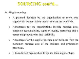 SOURCING cont’d...
 Single sourcing
o A planned decision by the organization to select one
supplier for an item when several sources are available.
o Advantages for the organizations include reduced cost,
complete accountability, supplier loyalty, partnering and a
better end product with less variability.
o Advantages for the supplier include new business from the
customer, reduced cost of the business and production
processes.
o It has allowed organization to reduce their supplier base.
 