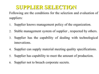 SUPPLIER SELECTION
Following are the conditions for the selection and evaluation of
suppliers:
1. Supplier knows management policy of the organization.
2. Stable management system of supplier , respected by others.
3. Supplier has the capability of dealing with technological
innovations.
4. Supplier can supply material meeting quality specifications.
5. Supplier has capability to meet the amount of production.
6. Supplier not to breach corporate secrets.
 