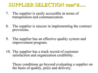 SUPPLIER SELECTION cont’d….
7. The supplier is easily accessible in terms of
transpiration and communication.
8. The supplier is sincere in implementing the contract
provisions.
9. The supplier has an effective quality system and
improvement program.
10. The supplier has a track record of customer
satisfaction and organization credibility.
These conditions go beyond evaluating a supplier on
the basis of quality, price and delivery.
 