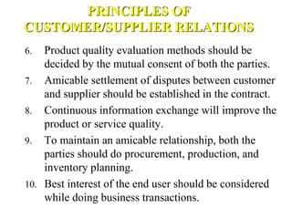 PRINCIPLES OF
CUSTOMER/SUPPLIER RELATIONS
6. Product quality evaluation methods should be
decided by the mutual consent of both the parties.
7. Amicable settlement of disputes between customer
and supplier should be established in the contract.
8. Continuous information exchange will improve the
product or service quality.
9. To maintain an amicable relationship, both the
parties should do procurement, production, and
inventory planning.
10. Best interest of the end user should be considered
while doing business transactions.
 