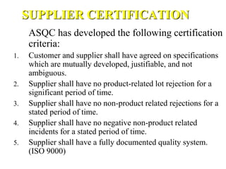 SUPPLIER CERTIFICATION
ASQC has developed the following certification
criteria:
1. Customer and supplier shall have agreed on specifications
which are mutually developed, justifiable, and not
ambiguous.
2. Supplier shall have no product-related lot rejection for a
significant period of time.
3. Supplier shall have no non-product related rejections for a
stated period of time.
4. Supplier shall have no negative non-product related
incidents for a stated period of time.
5. Supplier shall have a fully documented quality system.
(ISO 9000)
 