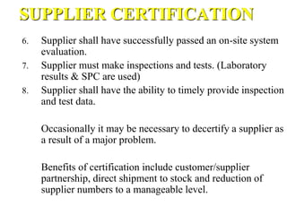 SUPPLIER CERTIFICATION
6. Supplier shall have successfully passed an on-site system
evaluation.
7. Supplier must make inspections and tests. (Laboratory
results & SPC are used)
8. Supplier shall have the ability to timely provide inspection
and test data.
Occasionally it may be necessary to decertify a supplier as
a result of a major problem.
Benefits of certification include customer/supplier
partnership, direct shipment to stock and reduction of
supplier numbers to a manageable level.
 
