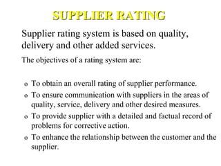 SUPPLIER RATING
Supplier rating system is based on quality,
delivery and other added services.
The objectives of a rating system are:
o To obtain an overall rating of supplier performance.
o To ensure communication with suppliers in the areas of
quality, service, delivery and other desired measures.
o To provide supplier with a detailed and factual record of
problems for corrective action.
o To enhance the relationship between the customer and the
supplier.
 
