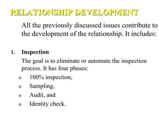 RELATIONSHIP DEVELOPMENT
All the previously discussed issues contribute to
the development of the relationship. It includes:
1. Inspection
The goal is to eliminate or automate the inspection
process. It has four phases:
o 100% inspection,
o Sampling,
o Audit, and
o Identity check.
 