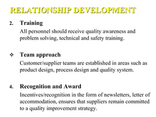 RELATIONSHIP DEVELOPMENT
2. Training
All personnel should receive quality awareness and
problem solving, technical and safety training.
 Team approach
Customer/supplier teams are established in areas such as
product design, process design and quality system.
4. Recognition and Award
Incentives/recognition in the form of newsletters, letter of
accommodation, ensures that suppliers remain committed
to a quality improvement strategy.
 