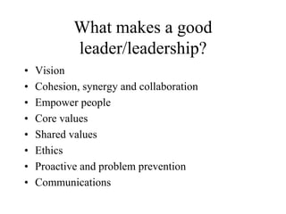 What makes a good
leader/leadership?
• Vision
• Cohesion, synergy and collaboration
• Empower people
• Core values
• Shared values
• Ethics
• Proactive and problem prevention
• Communications
 