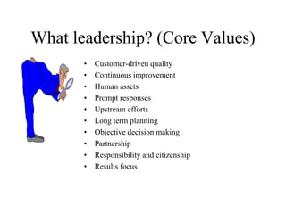 What leadership? (Core Values)
• Customer-driven quality
• Continuous improvement
• Human assets
• Prompt responses
• Upstream efforts
• Long term planning
• Objective decision making
• Partnership
• Responsibility and citizenship
• Results focus
 