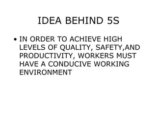 IDEA BEHIND 5S
• IN ORDER TO ACHIEVE HIGH
LEVELS OF QUALITY, SAFETY,AND
PRODUCTIVITY, WORKERS MUST
HAVE A CONDUCIVE WORKING
ENVIRONMENT
 