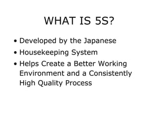 WHAT IS 5S?
• Developed by the Japanese
• Housekeeping System
• Helps Create a Better Working
Environment and a Consistently
High Quality Process
 