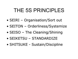 THE 5S PRINCIPLES
• SEIRI – Organisation/Sort out
• SEITON – Orderliness/Systemize
• SEISO – The Cleaning/Shining
• SEIKETSU – STANDARDIZE
• SHITSUKE - Sustain/Discipline
 