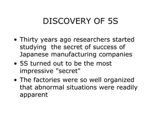 DISCOVERY OF 5S
• Thirty years ago researchers started
studying the secret of success of
Japanese manufacturing companies
• 5S turned out to be the most
impressive "secret"
• The factories were so well organized
that abnormal situations were readily
apparent
 