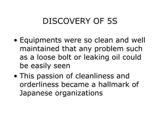 DISCOVERY OF 5S
• Equipments were so clean and well
maintained that any problem such
as a loose bolt or leaking oil could
be easily seen
• This passion of cleanliness and
orderliness became a hallmark of
Japanese organizations
 