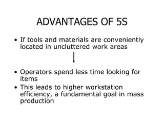 ADVANTAGES OF 5S
• If tools and materials are conveniently
located in uncluttered work areas
• Operators spend less time looking for
items
• This leads to higher workstation
efficiency, a fundamental goal in mass
production
 