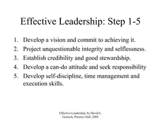 Effective Leadership, by David L.
Goetsch, Prentice Hall, 2005
Effective Leadership: Step 1-5
1. Develop a vision and commit to achieving it.
2. Project unquestionable integrity and selflessness.
3. Establish credibility and good stewardship.
4. Develop a can-do attitude and seek responsibility
5. Develop self-discipline, time management and
execution skills.
 