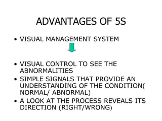 ADVANTAGES OF 5S
• VISUAL MANAGEMENT SYSTEM
• VISUAL CONTROL TO SEE THE
ABNORMALITIES
• SIMPLE SIGNALS THAT PROVIDE AN
UNDERSTANDING OF THE CONDITION(
NORMAL/ ABNORMAL)
• A LOOK AT THE PROCESS REVEALS ITS
DIRECTION (RIGHT/WRONG)
 