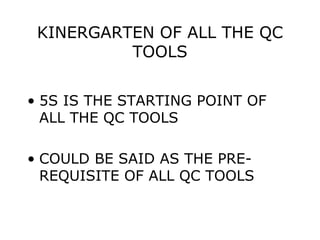 KINERGARTEN OF ALL THE QC
TOOLS
• 5S IS THE STARTING POINT OF
ALL THE QC TOOLS
• COULD BE SAID AS THE PRE-
REQUISITE OF ALL QC TOOLS
 